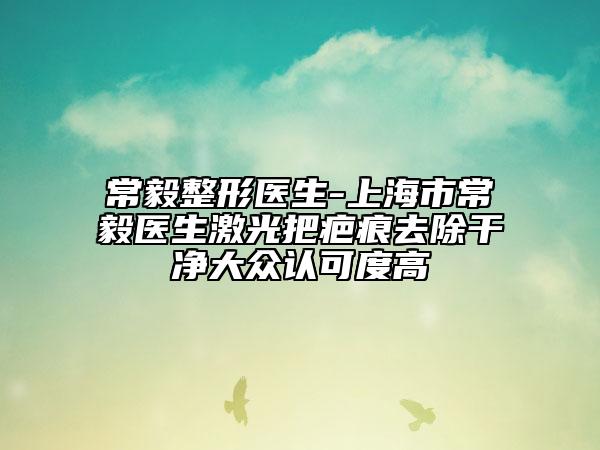 常毅整形医生-上海市常毅医生激光把疤痕去除干净大众认可度高