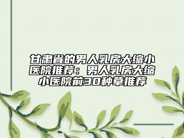 甘肃省的男人乳房大缩小医院推荐：男人乳房大缩小医院前30种草推荐