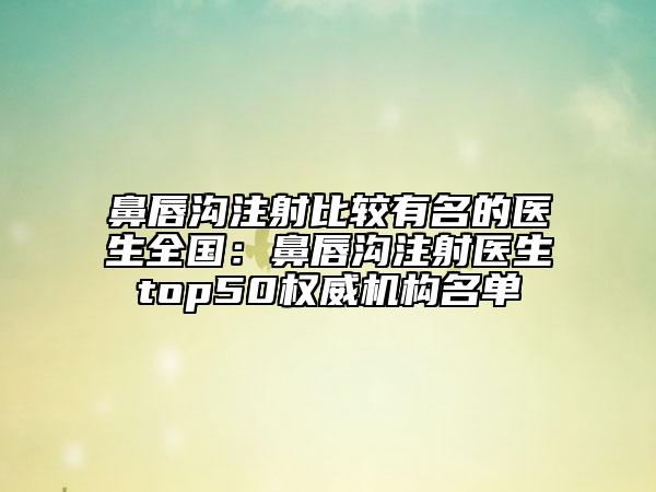 鼻唇沟注射比较有名的医生全国：鼻唇沟注射医生top50权威机构名单