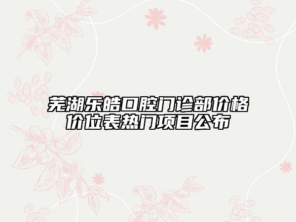 芜湖乐皓口腔门诊部价格价位表热门项目公布