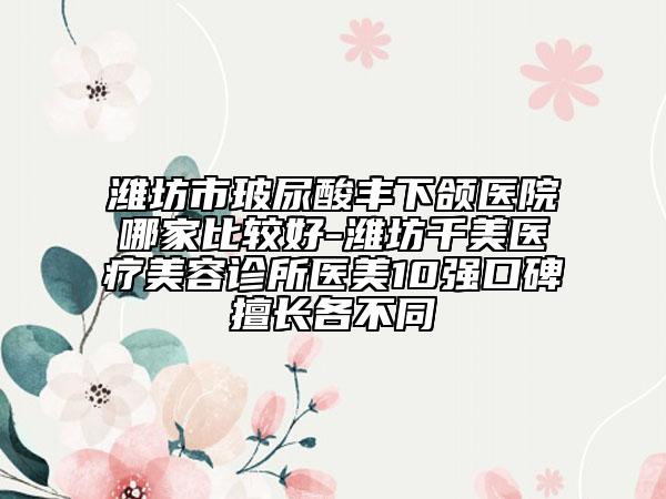 潍坊市玻尿酸丰下颌医院哪家比较好-潍坊千美医疗美容诊所医美10强口碑擅长各不同