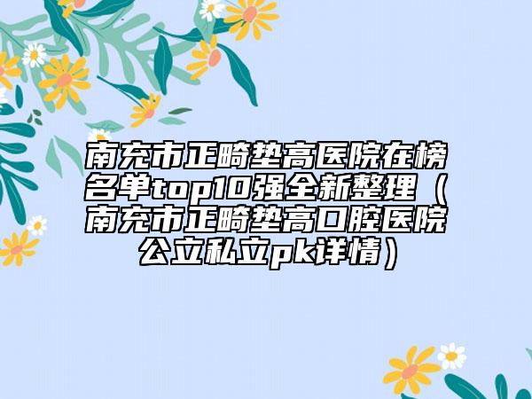 南充市正畸垫高医院在榜名单top10强全新整理（南充市正畸垫高口腔医院公立私立pk详情）