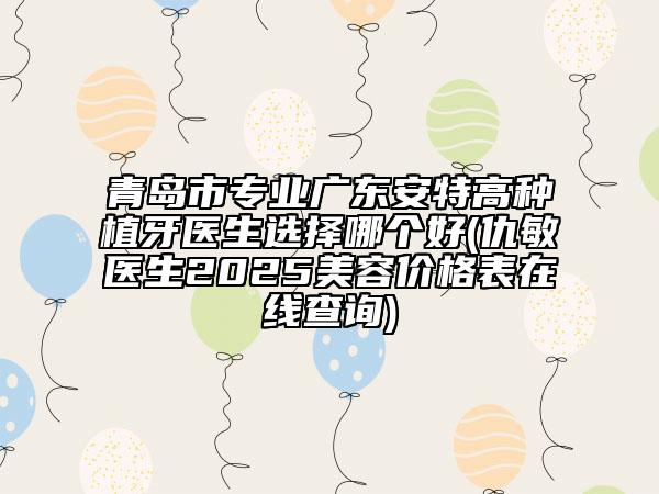 青岛市专业广东安特高种植牙医生选择哪个好(仇敏医生2025美容价格表在线查询)