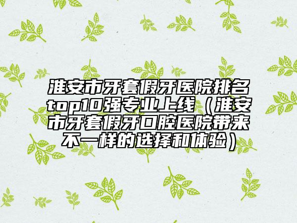 淮安市牙套假牙医院排名top10强专业上线（淮安市牙套假牙口腔医院带来不一样的选择和体验）