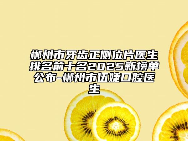 郴州市牙齿正侧位片医生排名前十名2025新榜单公布-郴州市伍婕口腔医生