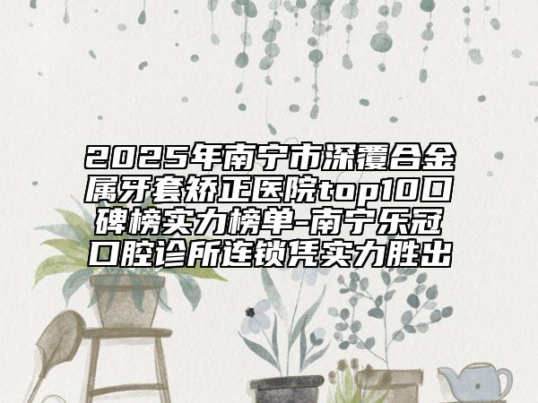 2025年南宁市深覆合金属牙套矫正医院top10口碑榜实力榜单-南宁乐冠口腔诊所连锁凭实力胜出