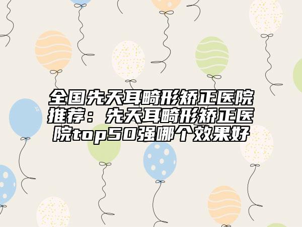 全国先天耳畸形矫正医院推荐：先天耳畸形矫正医院top50强哪个效果好