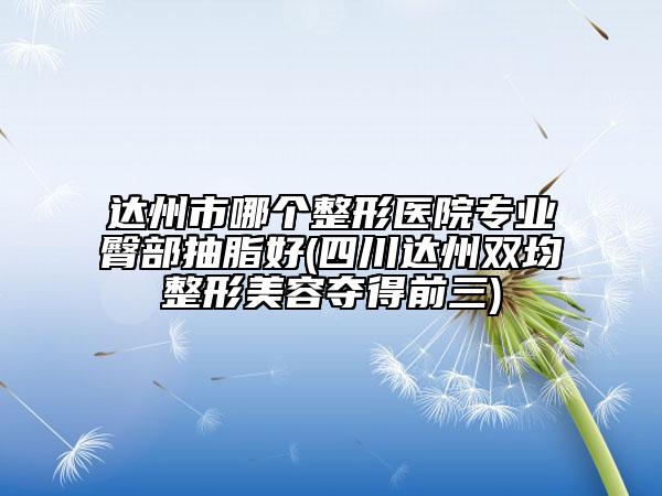 达州市哪个整形医院专业臀部抽脂好(四川达州双均整形美容夺得前三)