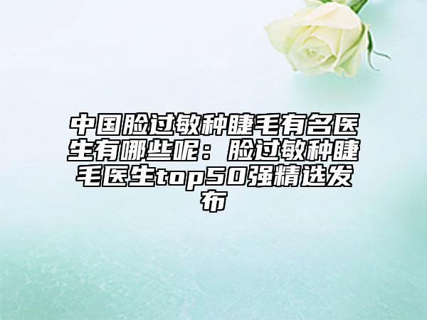 中国脸过敏种睫毛有名医生有哪些呢：脸过敏种睫毛医生top50强精选发布