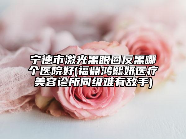 宁德市激光黑眼圈反黑哪个医院好(福鼎鸿熙妍医疗美容诊所同级难有敌手)