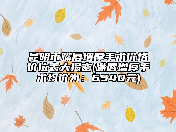昆明市嘴唇增厚手术价格价位表大揭密(嘴唇增厚手术均价为：6540元)