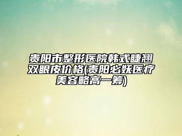 贵阳市整形医院韩式睫翘双眼皮价格(贵阳必妩医疗美容略高一筹)