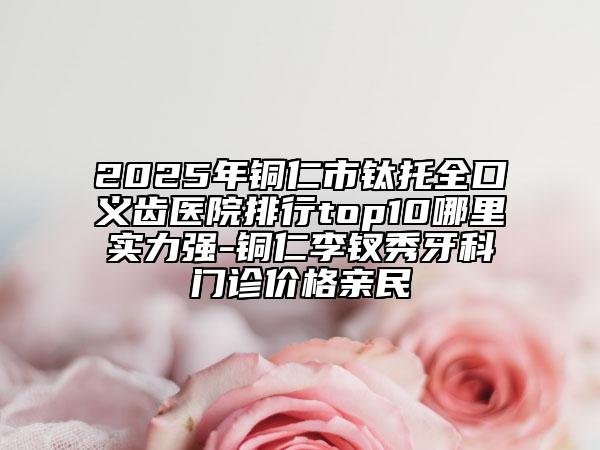 2025年铜仁市钛托全口义齿医院排行top10哪里实力强-铜仁李钗秀牙科门诊价格亲民