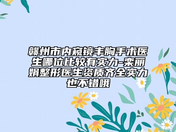赣州市内窥镜丰胸手术医生哪位比较有实力-栾丽娟整形医生资质齐全实力也不错哦
