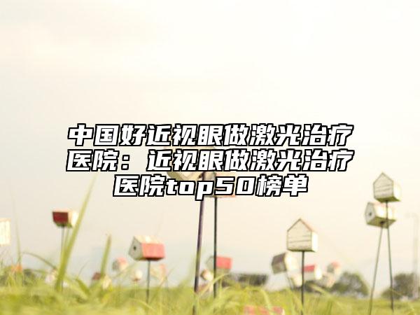中国好近视眼做激光治疗医院：近视眼做激光治疗医院top50榜单