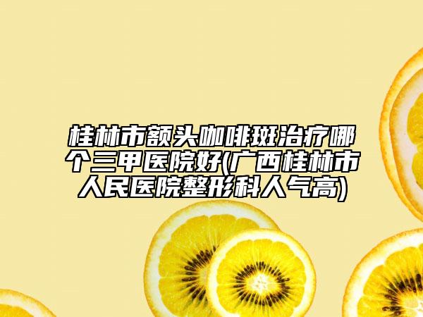 桂林市额头咖啡斑治疗哪个三甲医院好(广西桂林市人民医院整形科人气高)