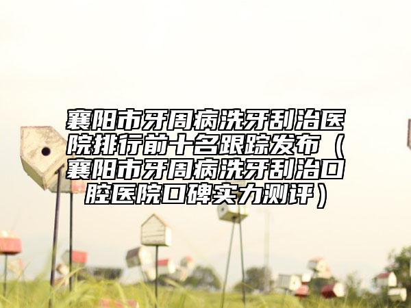 襄阳市牙周病洗牙刮治医院排行前十名跟踪发布（襄阳市牙周病洗牙刮治口腔医院口碑实力测评）