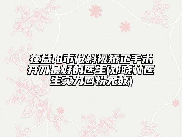 在益阳市做斜视矫正手术开刀最好的医生(邓晓林医生实力圈粉无数)