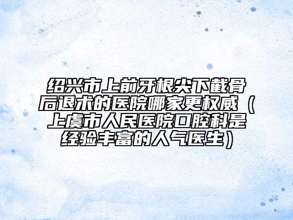 绍兴市上前牙根尖下截骨后退术的医院哪家更权威（上虞市人民医院口腔科是经验丰富的人气医生）
