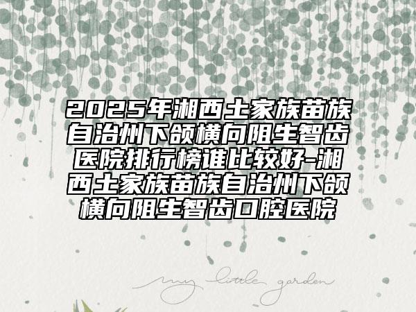 2025年湘西土家族苗族自治州下颌横向阻生智齿医院排行榜谁比较好-湘西土家族苗族自治州下颌横向阻生智齿口腔医院