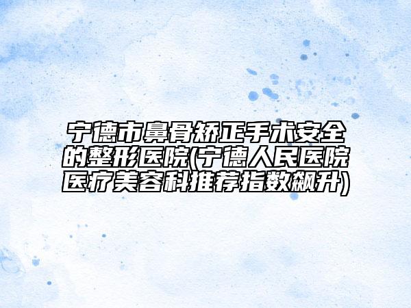 宁德市鼻骨矫正手术安全的整形医院(宁德人民医院医疗美容科推荐指数飙升)
