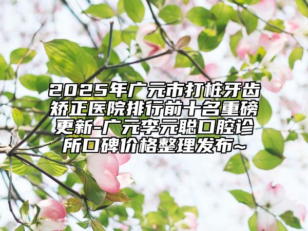 2025年广元市打桩牙齿矫正医院排行前十名重磅更新-广元李元聪口腔诊所口碑价格整理发布~