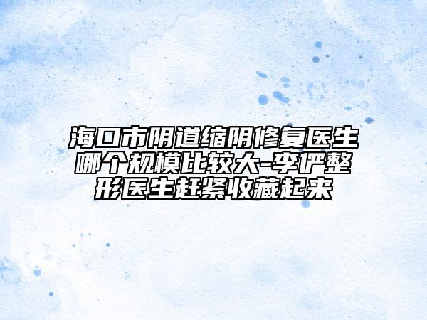 海口市阴道缩阴修复医生哪个规模比较大-李俨整形医生赶紧收藏起来