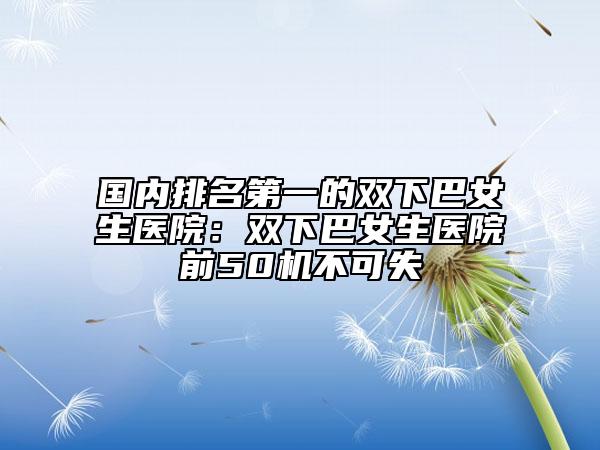 国内排名第一的双下巴女生医院：双下巴女生医院前50机不可失