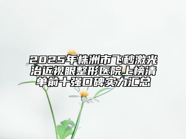 2025年株洲市飞秒激光治近视眼整形医院上榜清单前十强口碑实力汇总