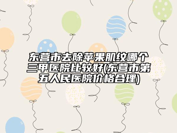东营市去除苹果肌纹哪个三甲医院比较好(东营市第五人民医院价格合理)