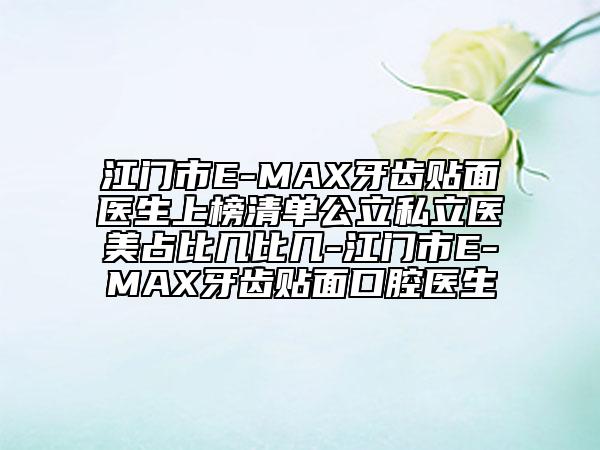 江门市E-MAX牙齿贴面医生上榜清单公立私立医美占比几比几-江门市E-MAX牙齿贴面口腔医生