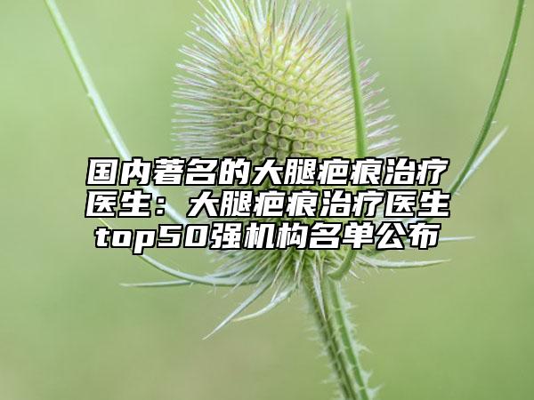 国内著名的大腿疤痕治疗医生：大腿疤痕治疗医生top50强机构名单公布
