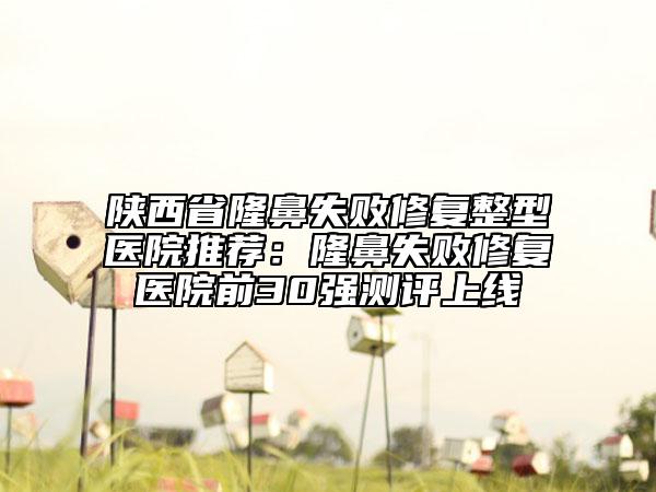 陕西省隆鼻失败修复整型医院推荐：隆鼻失败修复医院前30强测评上线