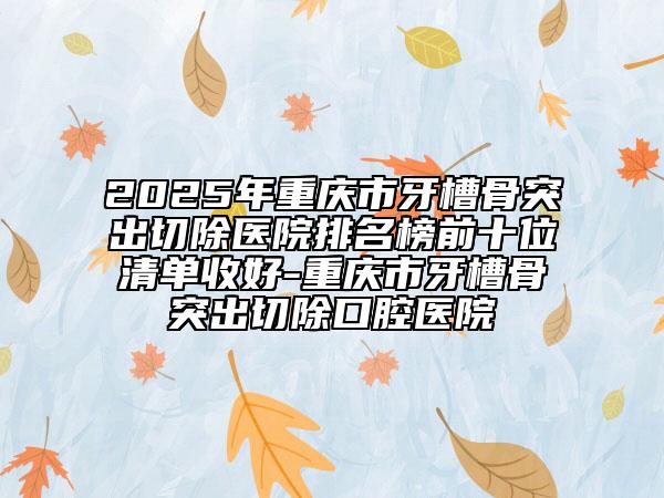 2025年重庆市牙槽骨突出切除医院排名榜前十位清单收好-重庆市牙槽骨突出切除口腔医院