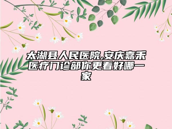 太湖县人民医院,安庆嘉禾医疗门诊部你更看好哪一家