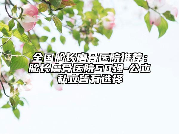 全国脸长磨骨医院推荐：脸长磨骨医院50强-公立私立皆有选择
