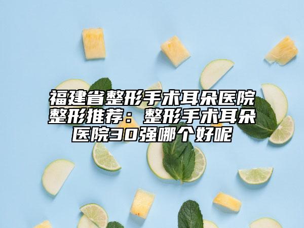 福建省整形手术耳朵医院整形推荐：整形手术耳朵医院30强哪个好呢