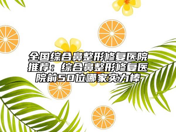 全国综合鼻整形修复医院推荐：综合鼻整形修复医院前50位哪家实力棒