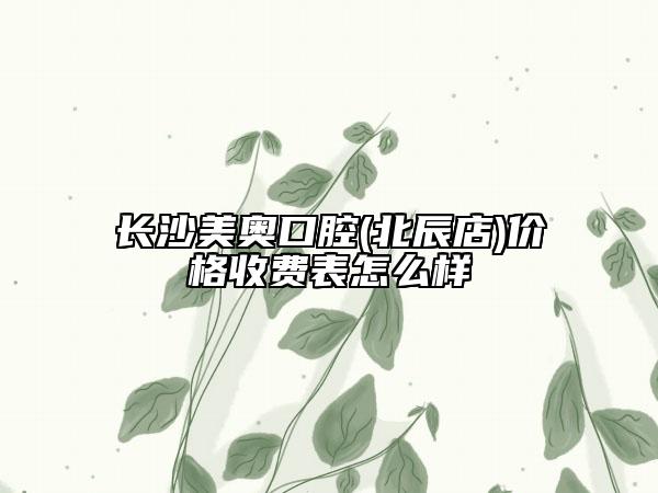 长沙美奥口腔(北辰店)价格收费表怎么样