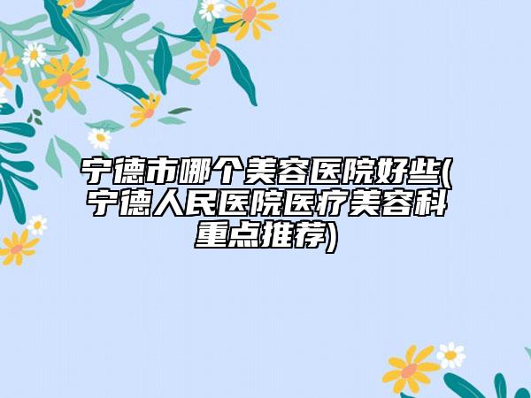 宁德市哪个美容医院好些(宁德人民医院医疗美容科重点推荐)
