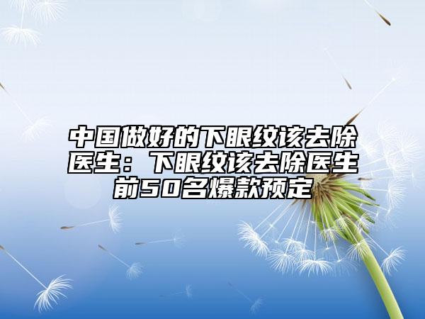 中国做好的下眼纹该去除医生：下眼纹该去除医生前50名爆款预定