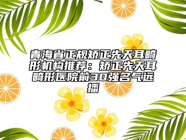 青海省正规矫正先天耳畸形机构推荐：矫正先天耳畸形医院前30强名气远播