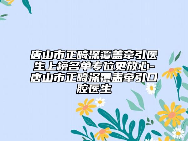 唐山市正畸深覆盖牵引医生上榜名单专位更放心-唐山市正畸深覆盖牵引口腔医生