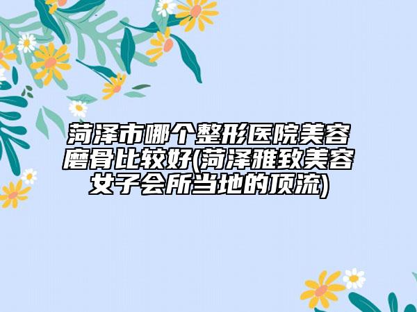 菏泽市哪个整形医院美容磨骨比较好(菏泽雅致美容女子会所当地的顶流)