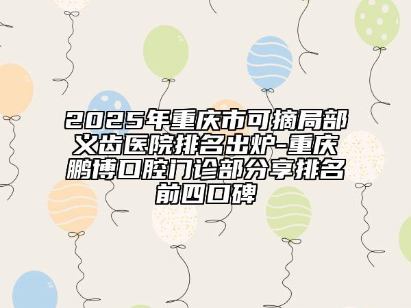 2025年重庆市可摘局部义齿医院排名出炉-重庆鹏博口腔门诊部分享排名前四口碑