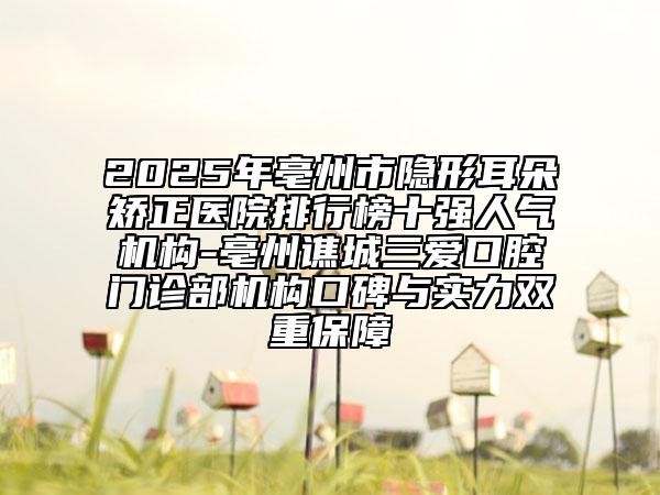 2025年亳州市隐形耳朵矫正医院排行榜十强人气机构-亳州谯城三爱口腔门诊部机构口碑与实力双重保障