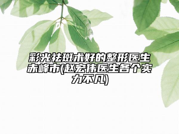 彩光祛斑术好的整形医生赤峰市(赵宏伟医生各个实力不凡)