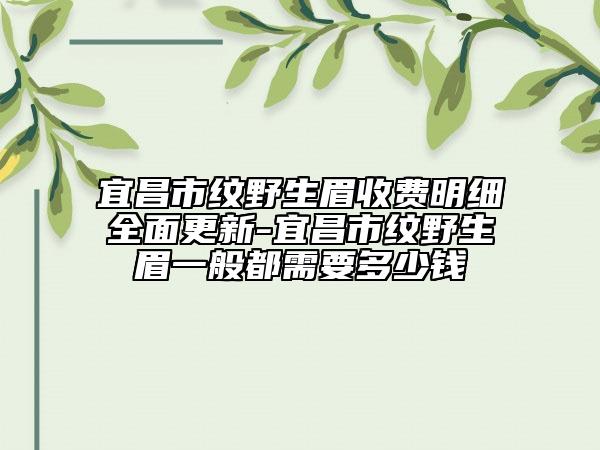 宜昌市纹野生眉收费明细全面更新-宜昌市纹野生眉一般都需要多少钱