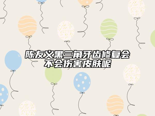 陈友义黑三角牙齿修复会不会伤害皮肤呢