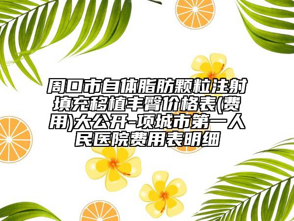 周口市自体脂肪颗粒注射填充移植丰臀价格表(费用)大公开-项城市第一人民医院费用表明细